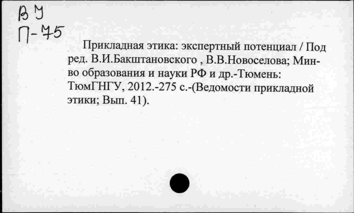 ﻿Прикладная этика: экспертный потенциал / Под ред. В.И.Бакштановского , В.В.Новоселова; Мин-во образования и науки РФ и др.-Тюмень: ТюмГНГУ, 2012.-275 с.-(Ведомости прикладной этики; Вып. 41).